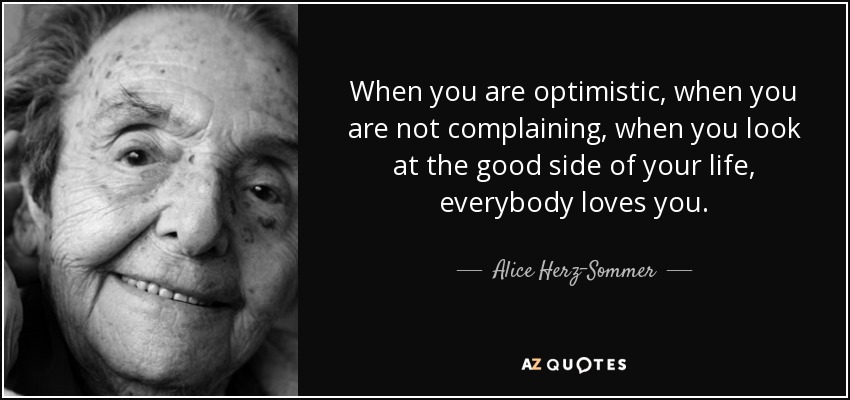 When you are optimistic, when you are not complaining, when you look at the good side of your life, everybody loves you. - Alice Herz-Sommer