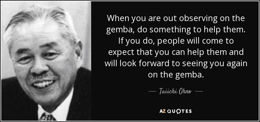 When you are out observing on the gemba, do something to help them. If you do, people will come to expect that you can help them and will look forward to seeing you again on the gemba. - Taiichi Ohno