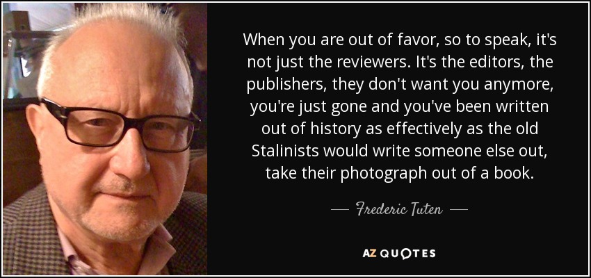 When you are out of favor, so to speak, it's not just the reviewers. It's the editors, the publishers, they don't want you anymore, you're just gone and you've been written out of history as effectively as the old Stalinists would write someone else out, take their photograph out of a book. - Frederic Tuten