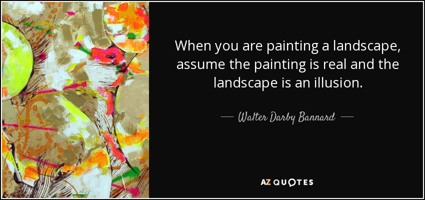 When you are painting a landscape, assume the painting is real and the landscape is an illusion. - Walter Darby Bannard
