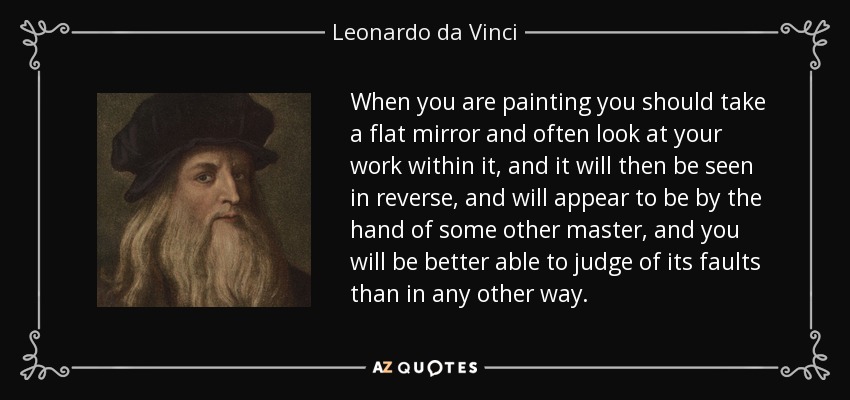 When you are painting you should take a flat mirror and often look at your work within it, and it will then be seen in reverse, and will appear to be by the hand of some other master, and you will be better able to judge of its faults than in any other way. - Leonardo da Vinci