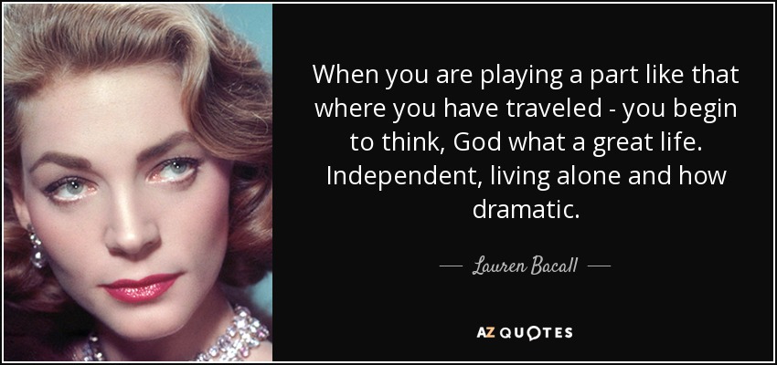 When you are playing a part like that where you have traveled - you begin to think, God what a great life. Independent, living alone and how dramatic. - Lauren Bacall