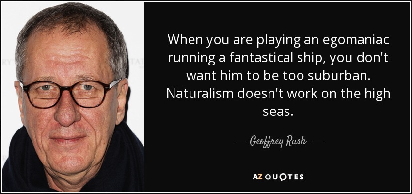 When you are playing an egomaniac running a fantastical ship, you don't want him to be too suburban. Naturalism doesn't work on the high seas. - Geoffrey Rush