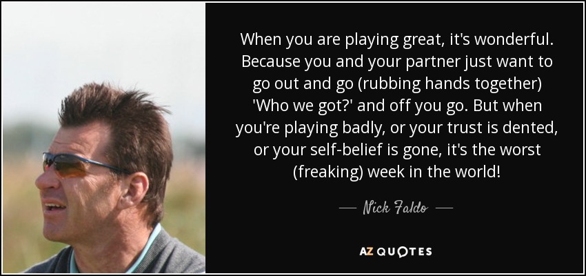 When you are playing great, it's wonderful. Because you and your partner just want to go out and go (rubbing hands together) 'Who we got?' and off you go. But when you're playing badly, or your trust is dented, or your self-belief is gone, it's the worst (freaking) week in the world! - Nick Faldo