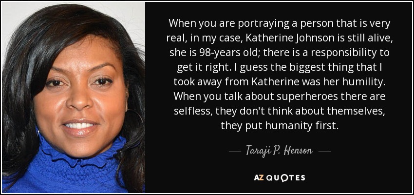 When you are portraying a person that is very real, in my case, Katherine Johnson is still alive, she is 98-years old; there is a responsibility to get it right. I guess the biggest thing that I took away from Katherine was her humility. When you talk about superheroes there are selfless, they don't think about themselves, they put humanity first. - Taraji P. Henson