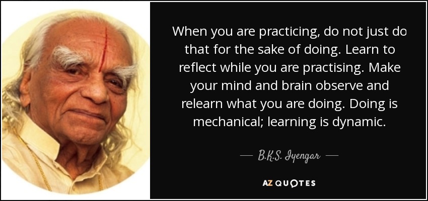 When you are practicing, do not just do that for the sake of doing. Learn to reflect while you are practising. Make your mind and brain observe and relearn what you are doing. Doing is mechanical; learning is dynamic. - B.K.S. Iyengar