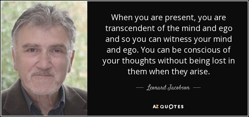 When you are present, you are transcendent of the mind and ego and so you can witness your mind and ego. You can be conscious of your thoughts without being lost in them when they arise. - Leonard Jacobson