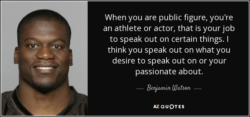 When you are public figure, you're an athlete or actor, that is your job to speak out on certain things. I think you speak out on what you desire to speak out on or your passionate about. - Benjamin Watson