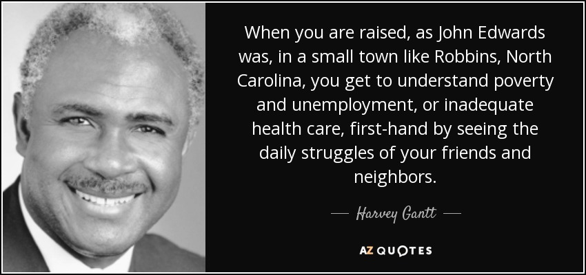 When you are raised, as John Edwards was, in a small town like Robbins, North Carolina, you get to understand poverty and unemployment, or inadequate health care, first-hand by seeing the daily struggles of your friends and neighbors. - Harvey Gantt