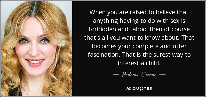 When you are raised to believe that anything having to do with sex is forbidden and taboo, then of course that's all you want to know about. That becomes your complete and utter fascination. That is the surest way to interest a child. - Madonna Ciccone