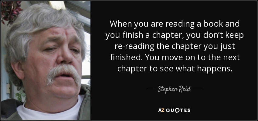 When you are reading a book and you finish a chapter, you don’t keep re-reading the chapter you just finished. You move on to the next chapter to see what happens. - Stephen Reid