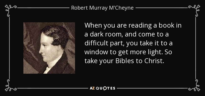 When you are reading a book in a dark room, and come to a difficult part, you take it to a window to get more light. So take your Bibles to Christ. - Robert Murray M'Cheyne