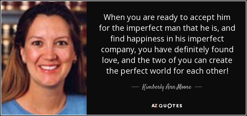 When you are ready to accept him for the imperfect man that he is, and find happiness in his imperfect company, you have definitely found love, and the two of you can create the perfect world for each other! - Kimberly Ann Moore