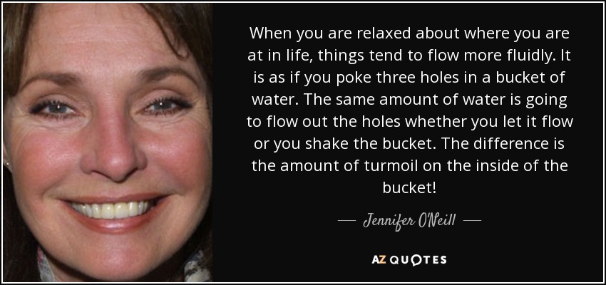 When you are relaxed about where you are at in life, things tend to flow more fluidly. It is as if you poke three holes in a bucket of water. The same amount of water is going to flow out the holes whether you let it flow or you shake the bucket. The difference is the amount of turmoil on the inside of the bucket! - Jennifer O'Neill