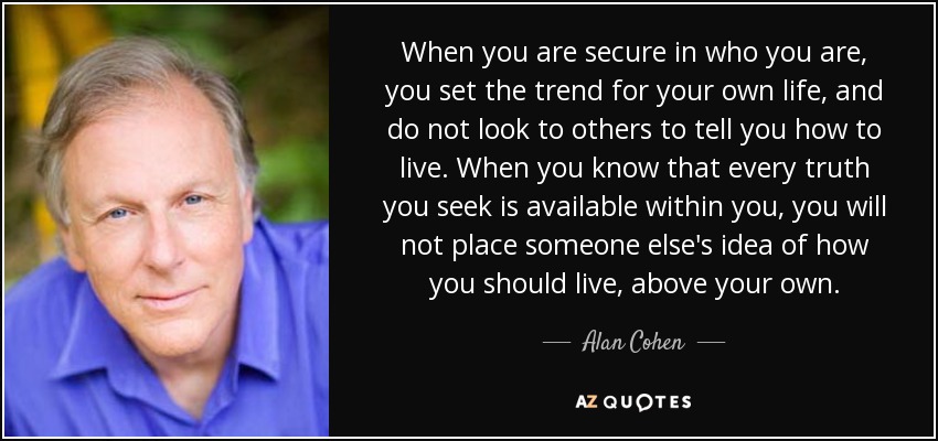 When you are secure in who you are, you set the trend for your own life, and do not look to others to tell you how to live. When you know that every truth you seek is available within you, you will not place someone else's idea of how you should live, above your own. - Alan Cohen