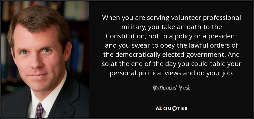 When you are serving volunteer professional military, you take an oath to the Constitution, not to a policy or a president and you swear to obey the lawful orders of the democratically elected government. And so at the end of the day you could table your personal political views and do your job. - Nathaniel Fick