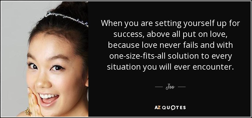 When you are setting yourself up for success, above all put on love, because love never fails and with one-size-fits-all solution to every situation you will ever encounter. - Joo