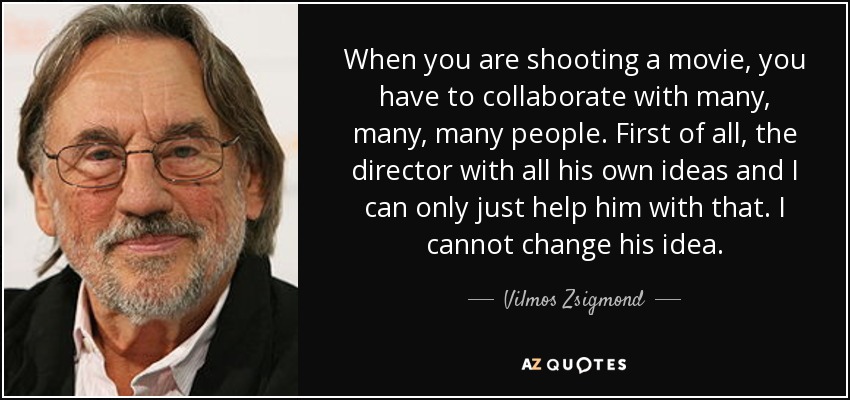 When you are shooting a movie, you have to collaborate with many, many, many people. First of all, the director with all his own ideas and I can only just help him with that. I cannot change his idea. - Vilmos Zsigmond