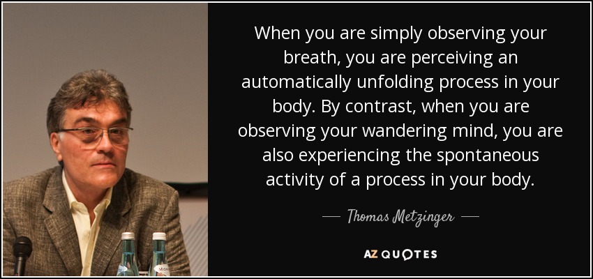 When you are simply observing your breath, you are perceiving an automatically unfolding process in your body. By contrast, when you are observing your wandering mind, you are also experiencing the spontaneous activity of a process in your body. - Thomas Metzinger