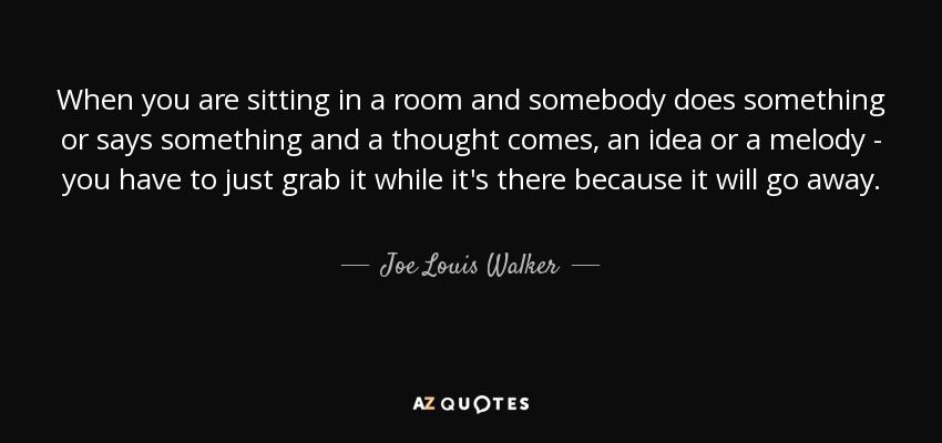 When you are sitting in a room and somebody does something or says something and a thought comes, an idea or a melody - you have to just grab it while it's there because it will go away. - Joe Louis Walker