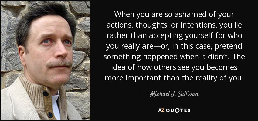 When you are so ashamed of your actions, thoughts, or intentions, you lie rather than accepting yourself for who you really are—or, in this case, pretend something happened when it didn’t. The idea of how others see you becomes more important than the reality of you. - Michael J. Sullivan