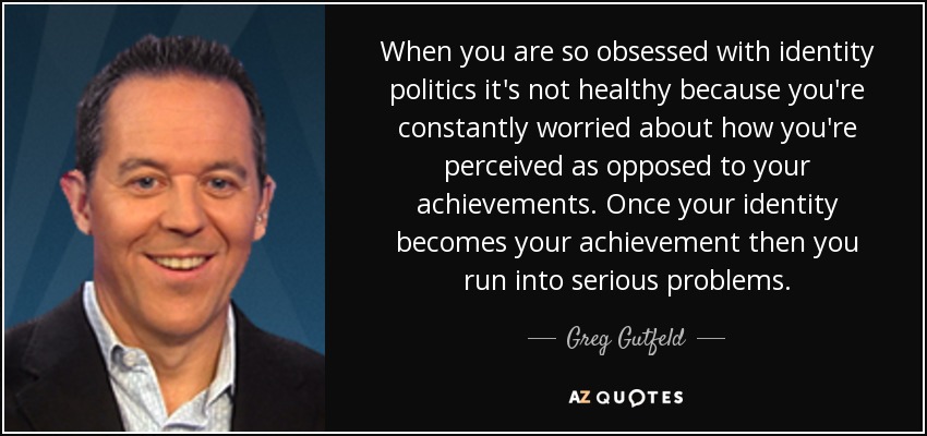 When you are so obsessed with identity politics it's not healthy because you're constantly worried about how you're perceived as opposed to your achievements. Once your identity becomes your achievement then you run into serious problems. - Greg Gutfeld