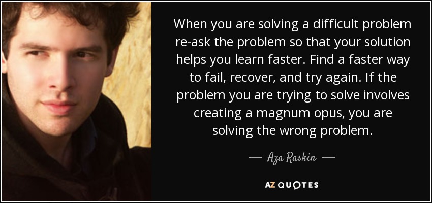 When you are solving a difficult problem re-ask the problem so that your solution helps you learn faster. Find a faster way to fail, recover, and try again. If the problem you are trying to solve involves creating a magnum opus, you are solving the wrong problem. - Aza Raskin