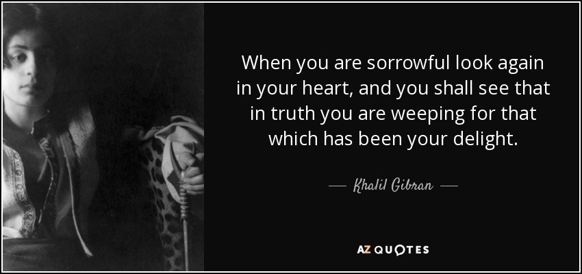 When you are sorrowful look again in your heart, and you shall see that in truth you are weeping for that which has been your delight. - Khalil Gibran