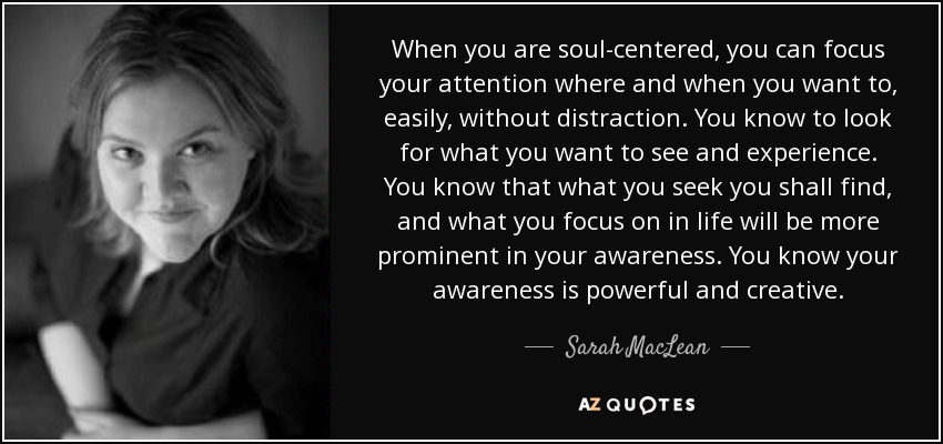 When you are soul-centered, you can focus your attention where and when you want to, easily, without distraction. You know to look for what you want to see and experience. You know that what you seek you shall find, and what you focus on in life will be more prominent in your awareness. You know your awareness is powerful and creative. - Sarah MacLean