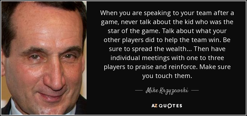 When you are speaking to your team after a game, never talk about the kid who was the star of the game. Talk about what your other players did to help the team win. Be sure to spread the wealth... Then have individual meetings with one to three players to praise and reinforce. Make sure you touch them. - Mike Krzyzewski
