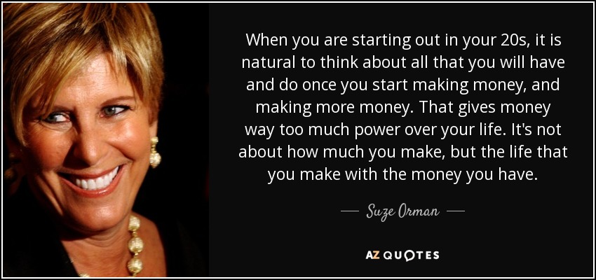 When you are starting out in your 20s, it is natural to think about all that you will have and do once you start making money, and making more money. That gives money way too much power over your life. It's not about how much you make, but the life that you make with the money you have. - Suze Orman