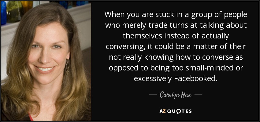 When you are stuck in a group of people who merely trade turns at talking about themselves instead of actually conversing, it could be a matter of their not really knowing how to converse as opposed to being too small-minded or excessively Facebooked. - Carolyn Hax