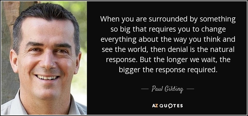 When you are surrounded by something so big that requires you to change everything about the way you think and see the world, then denial is the natural response. But the longer we wait, the bigger the response required. - Paul Gilding