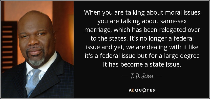 When you are talking about moral issues you are talking about same-sex marriage, which has been relegated over to the states. It's no longer a federal issue and yet, we are dealing with it like it's a federal issue but for a large degree it has become a state issue. - T. D. Jakes