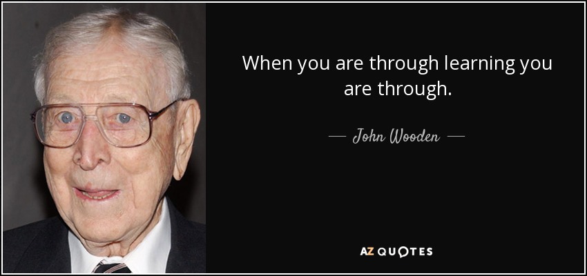 When you are through learning you are through. - John Wooden