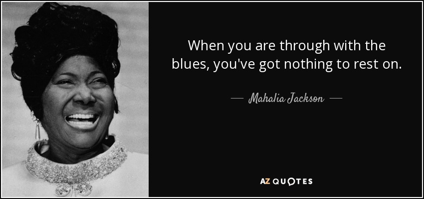 When you are through with the blues, you've got nothing to rest on. - Mahalia Jackson