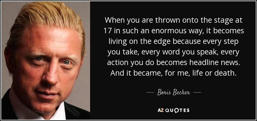 When you are thrown onto the stage at 17 in such an enormous way, it becomes living on the edge because every step you take, every word you speak, every action you do becomes headline news. And it became, for me, life or death. - Boris Becker