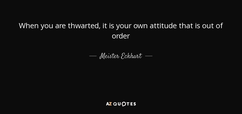 When you are thwarted, it is your own attitude that is out of order - Meister Eckhart