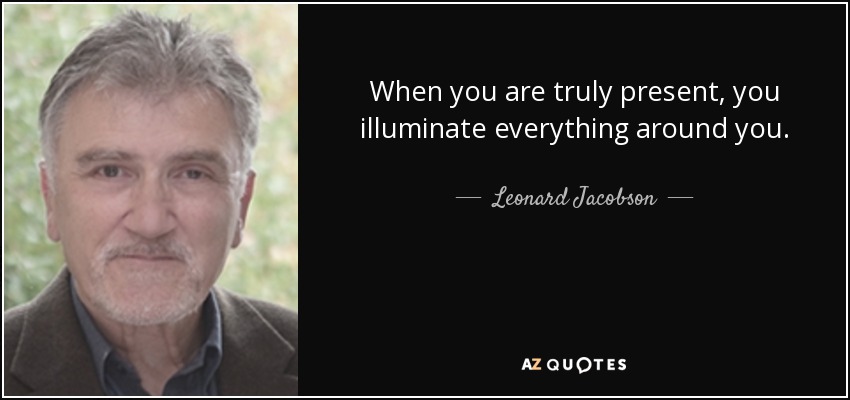 When you are truly present, you illuminate everything around you. - Leonard Jacobson