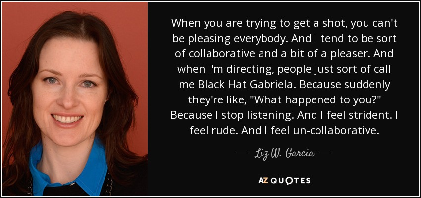 When you are trying to get a shot, you can't be pleasing everybody. And I tend to be sort of collaborative and a bit of a pleaser. And when I'm directing, people just sort of call me Black Hat Gabriela. Because suddenly they're like, 