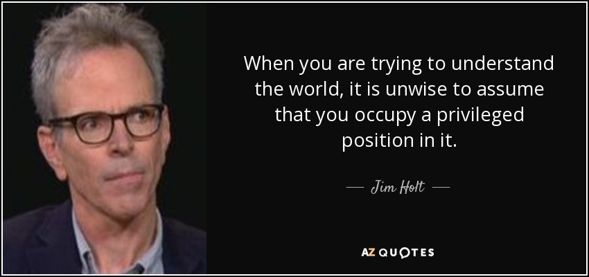 When you are trying to understand the world, it is unwise to assume that you occupy a privileged position in it. - Jim Holt