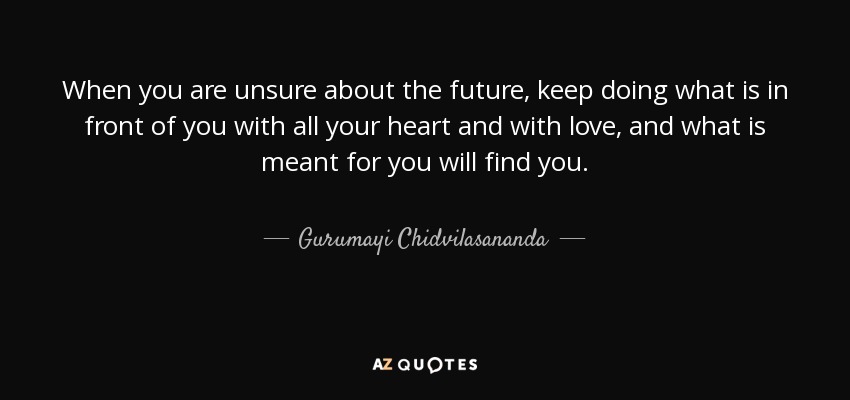 When you are unsure about the future, keep doing what is in front of you with all your heart and with love, and what is meant for you will find you. - Gurumayi Chidvilasananda
