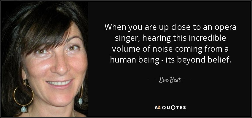 When you are up close to an opera singer, hearing this incredible volume of noise coming from a human being - its beyond belief. - Eve Best