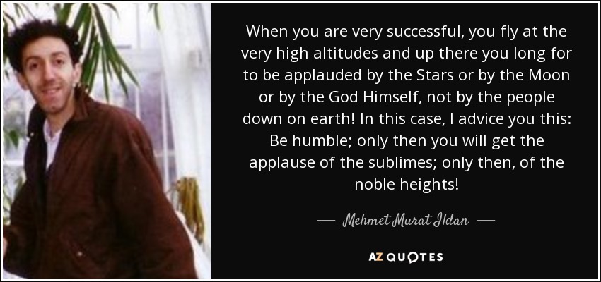 When you are very successful, you fly at the very high altitudes and up there you long for to be applauded by the Stars or by the Moon or by the God Himself, not by the people down on earth! In this case, I advice you this: Be humble; only then you will get the applause of the sublimes; only then, of the noble heights! - Mehmet Murat Ildan