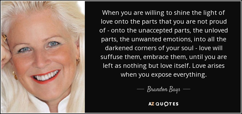 When you are willing to shine the light of love onto the parts that you are not proud of - onto the unaccepted parts, the unloved parts, the unwanted emotions, into all the darkened corners of your soul - love will suffuse them, embrace them, until you are left as nothing but love itself. Love arises when you expose everything. - Brandon Bays