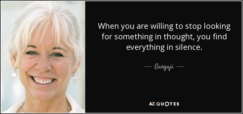 When you are willing to stop looking for something in thought, you find everything in silence. - Gangaji