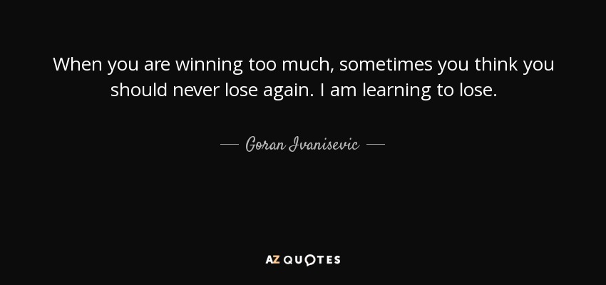 When you are winning too much, sometimes you think you should never lose again. I am learning to lose. - Goran Ivanisevic