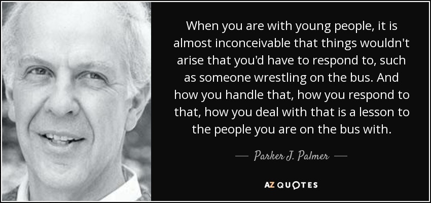 When you are with young people, it is almost inconceivable that things wouldn't arise that you'd have to respond to, such as someone wrestling on the bus. And how you handle that, how you respond to that, how you deal with that is a lesson to the people you are on the bus with. - Parker J. Palmer