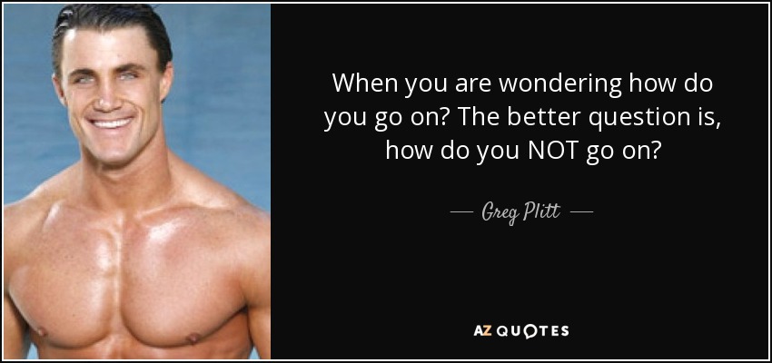 When you are wondering how do you go on? The better question is, how do you NOT go on? - Greg Plitt