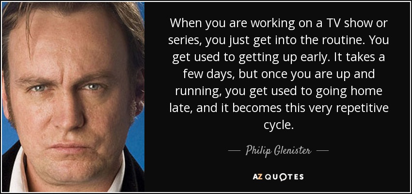 When you are working on a TV show or series, you just get into the routine. You get used to getting up early. It takes a few days, but once you are up and running, you get used to going home late, and it becomes this very repetitive cycle. - Philip Glenister